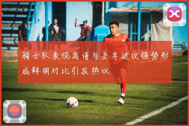 骑士队表现离谱与去年进攻强势形成鲜明对比引发热议