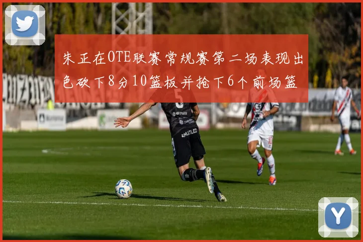 朱正在OTE联赛常规赛第二场表现出色砍下8分10篮板并抢下6个前场篮板