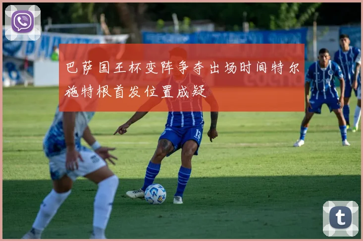 巴萨国王杯变阵争夺出场时间特尔施特根首发位置成疑