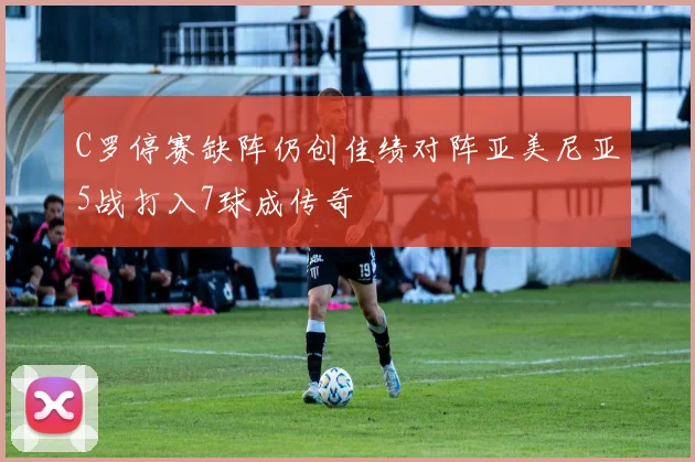 C罗停赛缺阵仍创佳绩对阵亚美尼亚5战打入7球成传奇