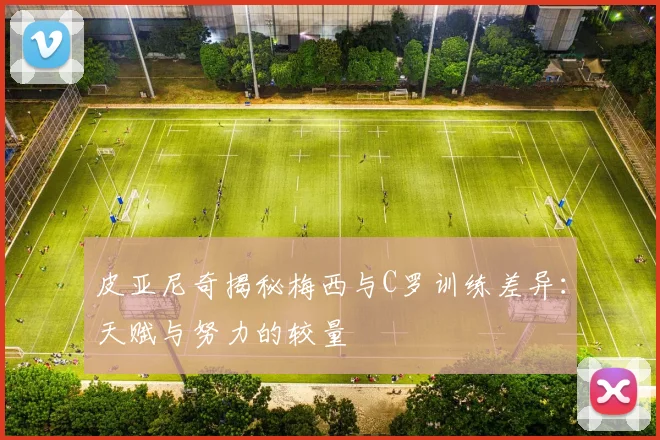 皮亚尼奇揭秘梅西与C罗训练差异：天赋与努力的较量