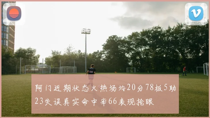 阿门近期状态火热场均20分78板5助23失误真实命中率66表现抢眼