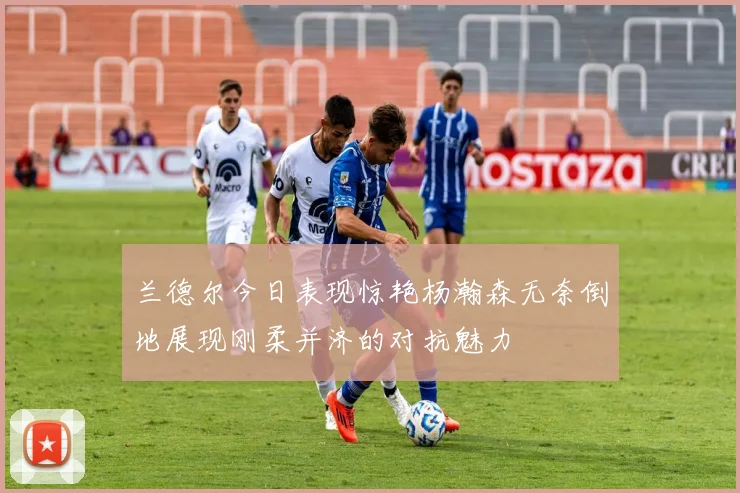 兰德尔今日表现惊艳杨瀚森无奈倒地展现刚柔并济的对抗魅力