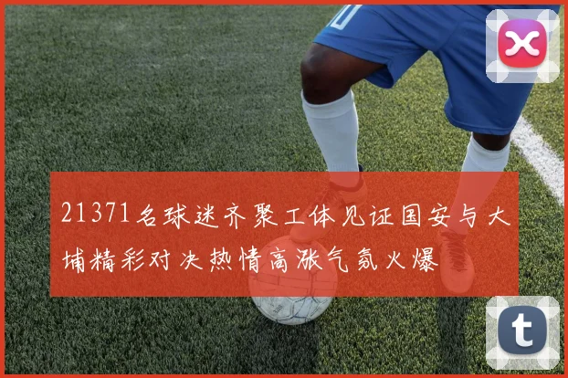 21371名球迷齐聚工体见证国安与大埔精彩对决热情高涨气氛火爆