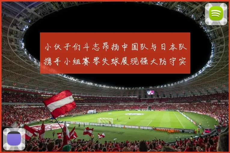 小伙子们斗志昂扬中国队与日本队携手小组赛零失球展现强大防守实力