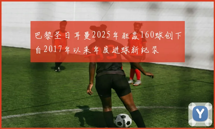 巴黎圣日耳曼2025年狂轰160球创下自2017年以来年度进球新纪录