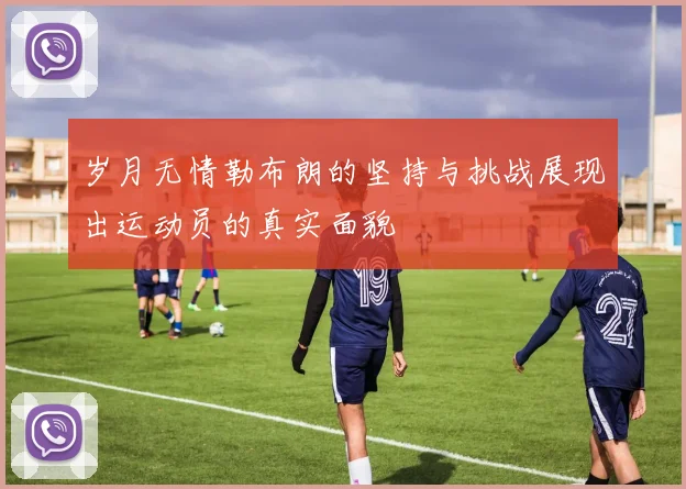岁月无情勒布朗的坚持与挑战展现出运动员的真实面貌