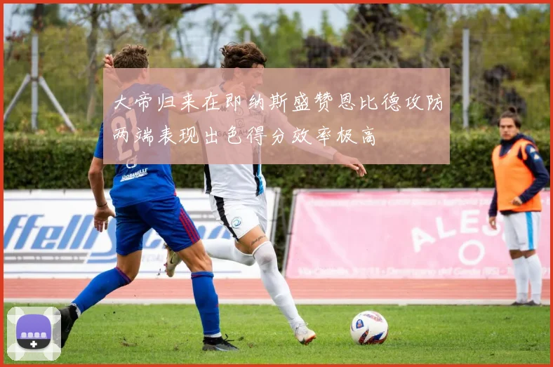 大帝归来在即纳斯盛赞恩比德攻防两端表现出色得分效率极高