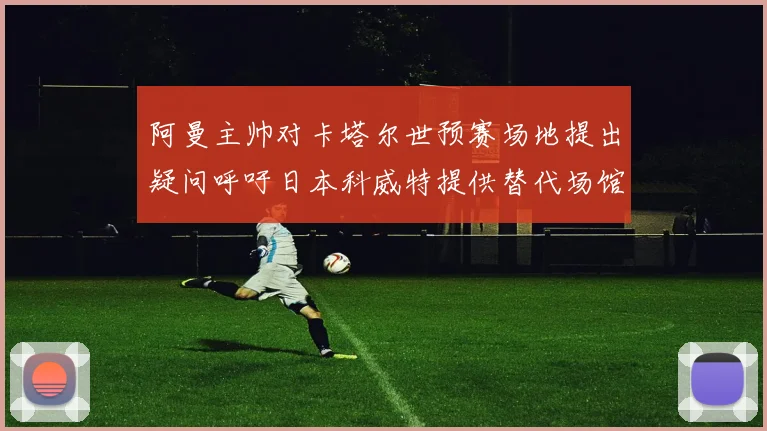 阿曼主帅对卡塔尔世预赛场地提出疑问呼吁日本科威特提供替代场馆