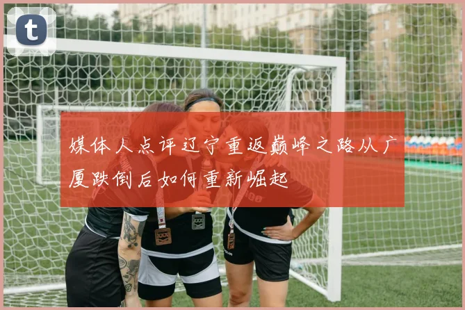 媒体人点评辽宁重返巅峰之路从广厦跌倒后如何重新崛起