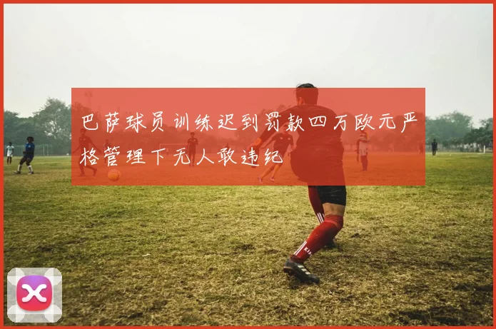 巴萨球员训练迟到罚款四万欧元严格管理下无人敢违纪