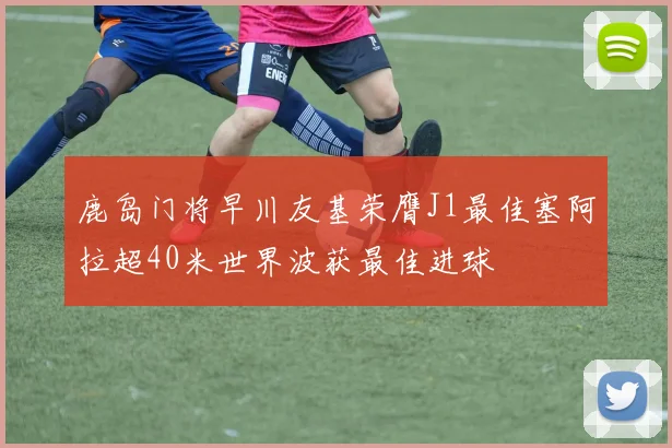 鹿岛门将早川友基荣膺J1最佳塞阿拉超40米世界波获最佳进球
