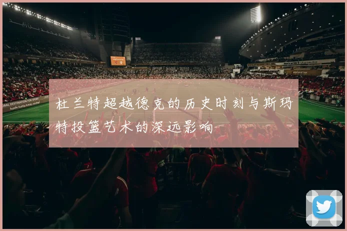 杜兰特超越德克的历史时刻与斯玛特投篮艺术的深远影响