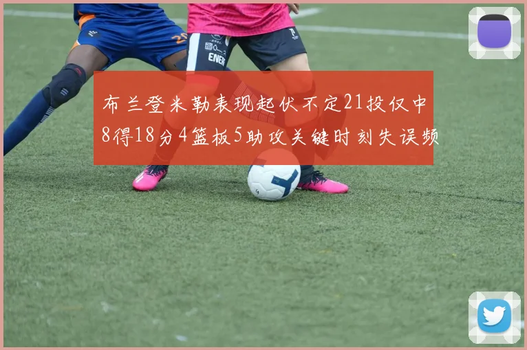 布兰登米勒表现起伏不定21投仅中8得18分4篮板5助攻关键时刻失误频频