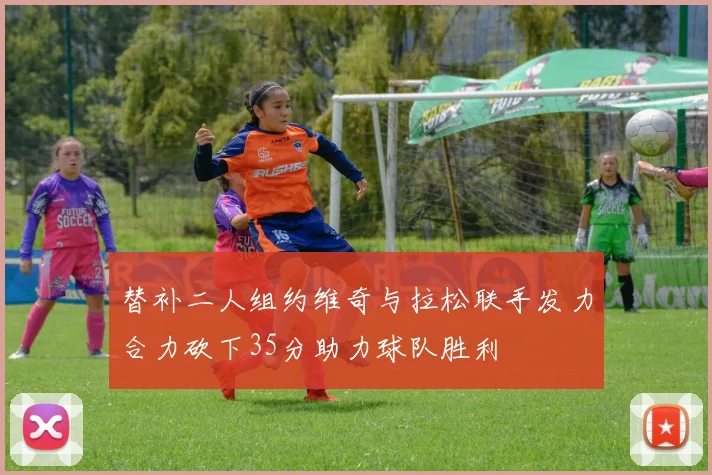 替补二人组约维奇与拉松联手发力合力砍下35分助力球队胜利