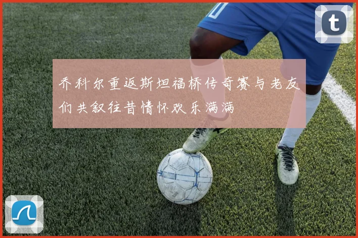 乔科尔重返斯坦福桥传奇赛与老友们共叙往昔情怀欢乐满满