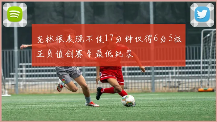 克林根表现不佳17分钟仅得6分5板正负值创赛季最低纪录