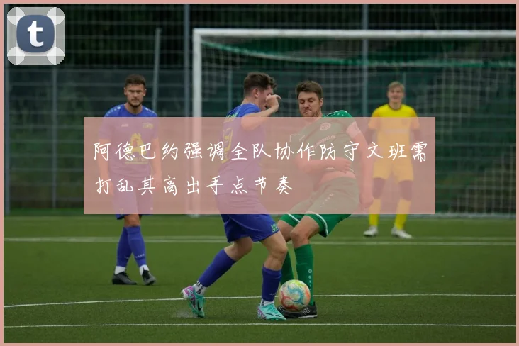 阿德巴约强调全队协作防守文班需打乱其高出手点节奏