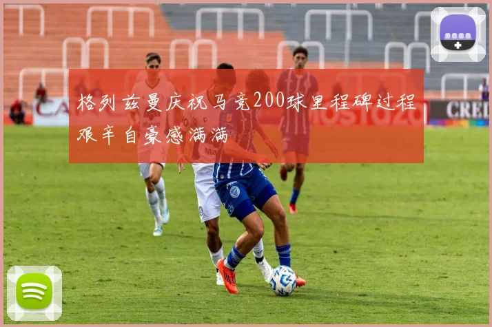 格列兹曼庆祝马竞200球里程碑过程艰辛自豪感满满