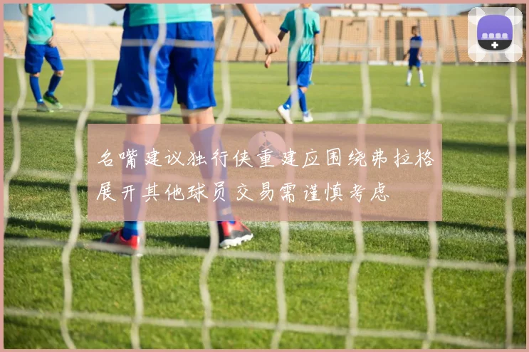 名嘴建议独行侠重建应围绕弗拉格展开其他球员交易需谨慎考虑