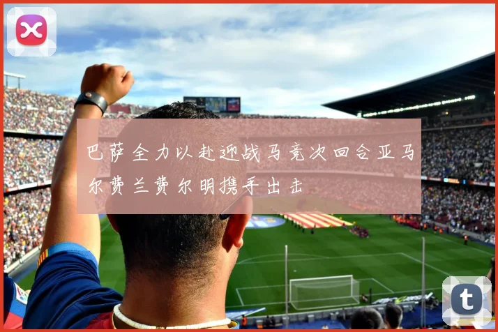 巴萨全力以赴迎战马竞次回合亚马尔费兰费尔明携手出击