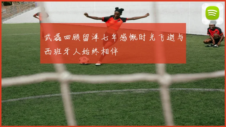 武磊回顾留洋七年感慨时光飞逝与西班牙人始终相伴
