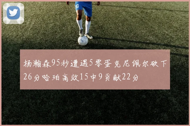 杨瀚森95秒遭遇5零蛋克尼佩尔砍下26分哈珀高效15中9贡献22分