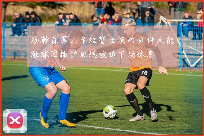 杨瀚森第三节短暂出场两分钟未能触球因掩护犯规被迫下场休息