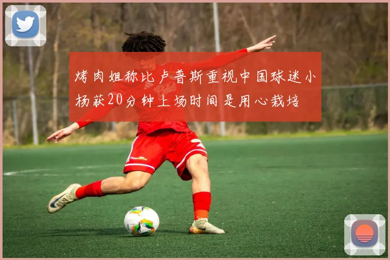 烤肉姐称比卢普斯重视中国球迷小杨获20分钟上场时间是用心栽培