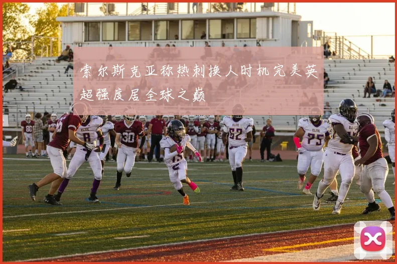 索尔斯克亚称热刺换人时机完美英超强度居全球之巅