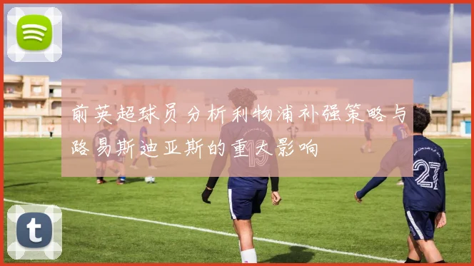 前英超球员分析利物浦补强策略与路易斯迪亚斯的重大影响