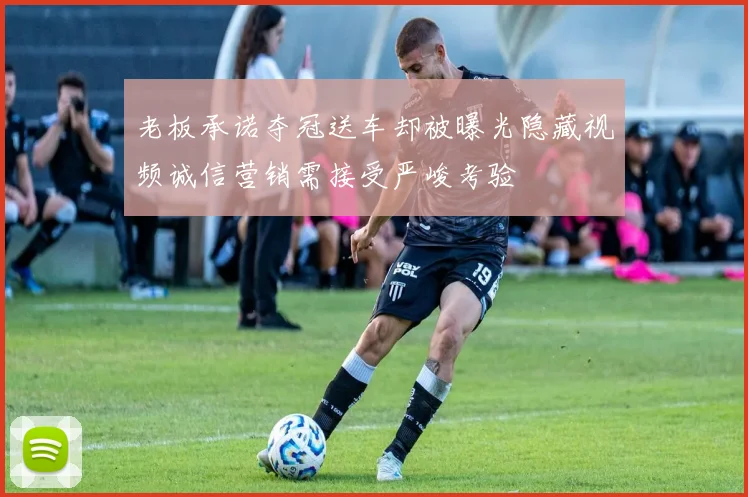 老板承诺夺冠送车却被曝光隐藏视频诚信营销需接受严峻考验